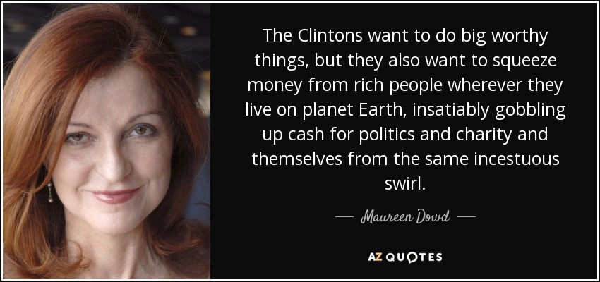 The Clintons want to do big worthy things, but they also want to squeeze money from rich people wherever they live on planet Earth, insatiably gobbling up cash for politics and charity and themselves from the same incestuous swirl. - Maureen Dowd