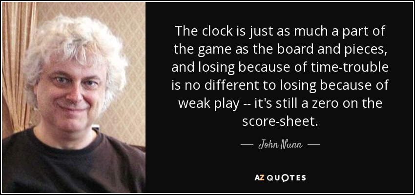 The clock is just as much a part of the game as the board and pieces, and losing because of time-trouble is no different to losing because of weak play -- it's still a zero on the score-sheet. - John Nunn