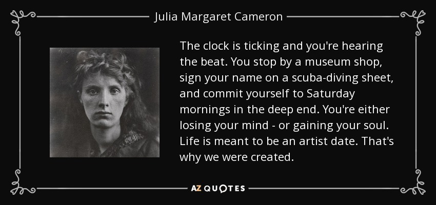 The clock is ticking and you're hearing the beat. You stop by a museum shop, sign your name on a scuba-diving sheet, and commit yourself to Saturday mornings in the deep end. You're either losing your mind - or gaining your soul. Life is meant to be an artist date. That's why we were created. - Julia Margaret Cameron