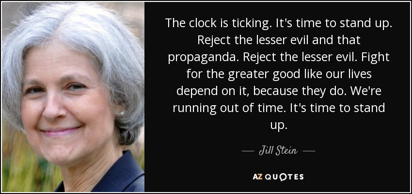 The clock is ticking. It's time to stand up. Reject the lesser evil and that propaganda. Reject the lesser evil. Fight for the greater good like our lives depend on it, because they do. We're running out of time. It's time to stand up. - Jill Stein