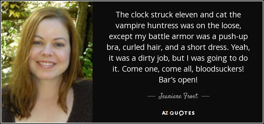 The clock struck eleven and cat the vampire huntress was on the loose, except my battle armor was a push-up bra, curled hair, and a short dress. Yeah, it was a dirty job, but I was going to do it. Come one, come all, bloodsuckers! Bar’s open! - Jeaniene Frost