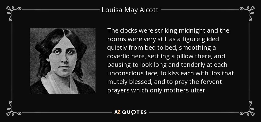 The clocks were striking midnight and the rooms were very still as a figure glided quietly from bed to bed, smoothing a coverlid here, settling a pillow there, and pausing to look long and tenderly at each unconscious face, to kiss each with lips that mutely blessed, and to pray the fervent prayers which only mothers utter. - Louisa May Alcott
