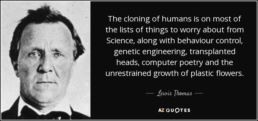 The cloning of humans is on most of the lists of things to worry about from Science, along with behaviour control, genetic engineering, transplanted heads, computer poetry and the unrestrained growth of plastic flowers. - Lewis Thomas
