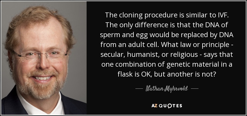 The cloning procedure is similar to IVF. The only difference is that the DNA of sperm and egg would be replaced by DNA from an adult cell. What law or principle - secular, humanist, or religious - says that one combination of genetic material in a flask is OK, but another is not? - Nathan Myhrvold