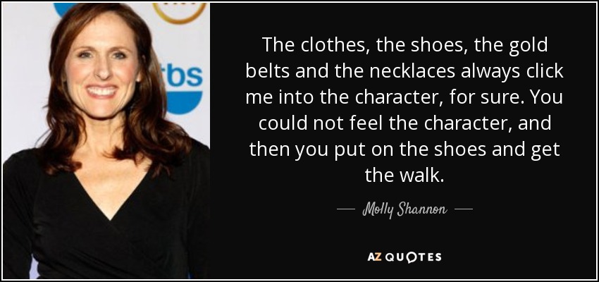 The clothes, the shoes, the gold belts and the necklaces always click me into the character, for sure. You could not feel the character, and then you put on the shoes and get the walk. - Molly Shannon