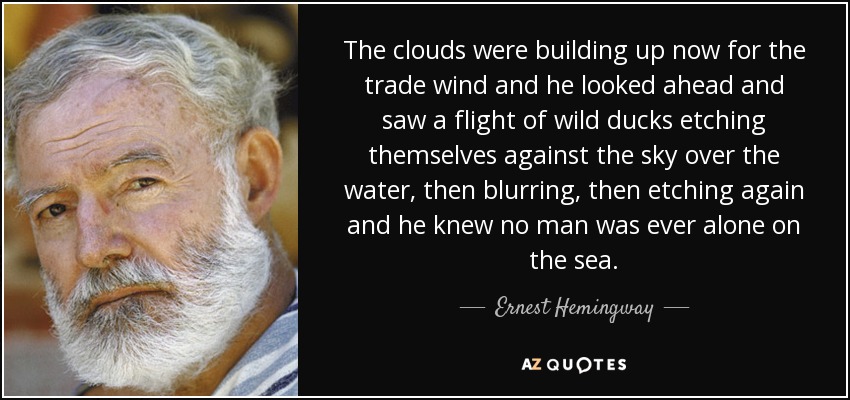 The clouds were building up now for the trade wind and he looked ahead and saw a flight of wild ducks etching themselves against the sky over the water, then blurring, then etching again and he knew no man was ever alone on the sea. - Ernest Hemingway