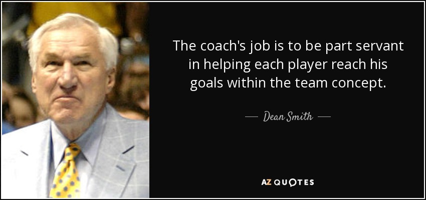 The coach's job is to be part servant in helping each player reach his goals within the team concept. - Dean Smith