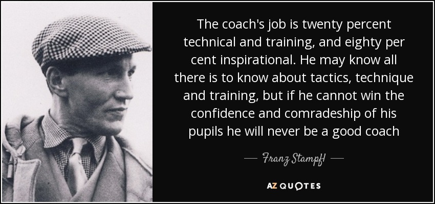 The coach's job is twenty percent technical and training, and eighty per cent inspirational. He may know all there is to know about tactics, technique and training, but if he cannot win the confidence and comradeship of his pupils he will never be a good coach - Franz Stampfl