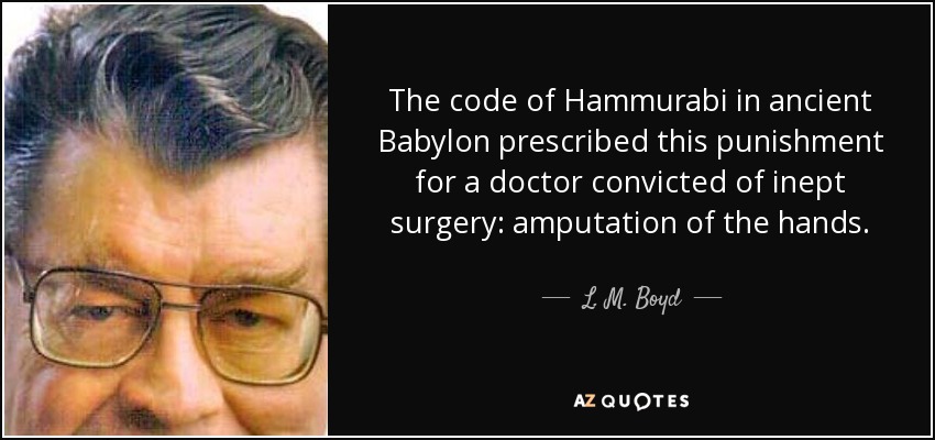 The code of Hammurabi in ancient Babylon prescribed this punishment for a doctor convicted of inept surgery: amputation of the hands. - L. M. Boyd