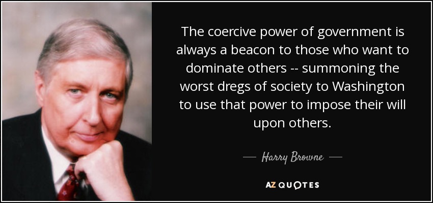 The coercive power of government is always a beacon to those who want to dominate others -- summoning the worst dregs of society to Washington to use that power to impose their will upon others. - Harry Browne
