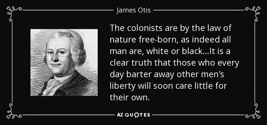 The colonists are by the law of nature free-born, as indeed all man are, white or black...It is a clear truth that those who every day barter away other men's liberty will soon care little for their own. - James Otis