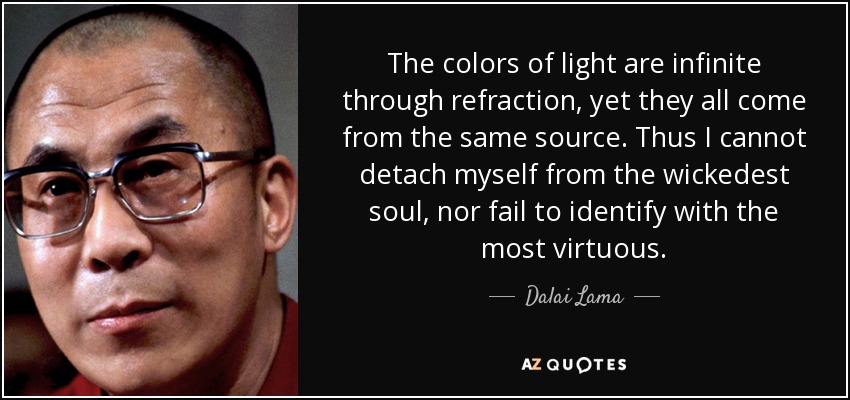 The colors of light are infinite through refraction, yet they all come from the same source. Thus I cannot detach myself from the wickedest soul, nor fail to identify with the most virtuous. - Dalai Lama