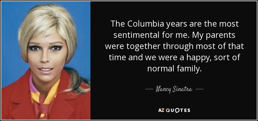 The Columbia years are the most sentimental for me. My parents were together through most of that time and we were a happy, sort of normal family. - Nancy Sinatra