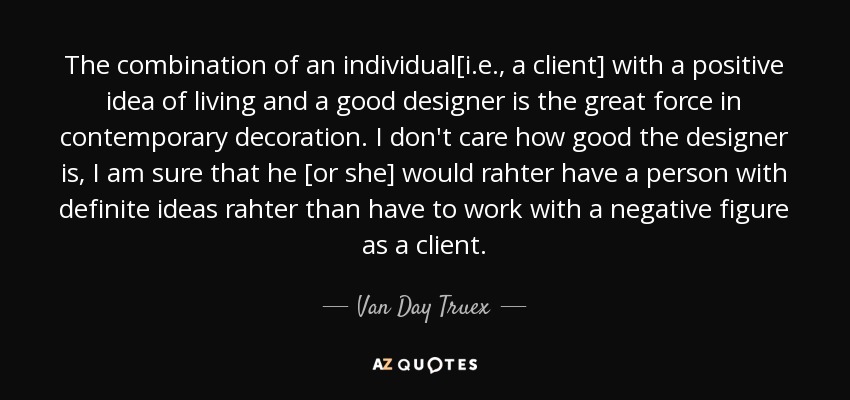 The combination of an individual[i.e., a client] with a positive idea of living and a good designer is the great force in contemporary decoration. I don't care how good the designer is, I am sure that he [or she] would rahter have a person with definite ideas rahter than have to work with a negative figure as a client. - Van Day Truex