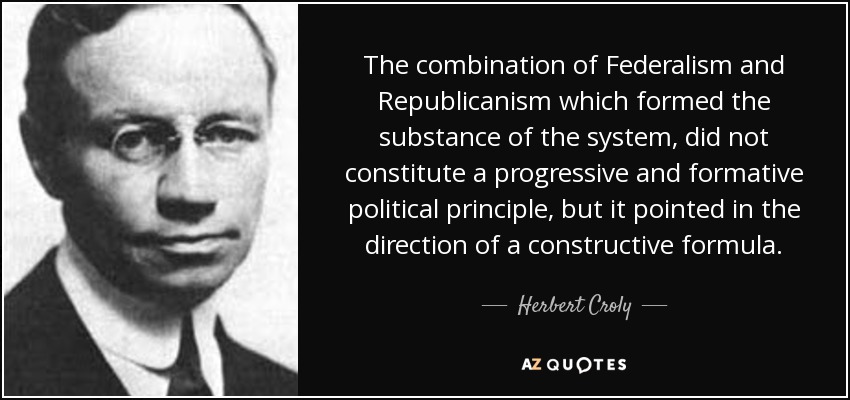 The combination of Federalism and Republicanism which formed the substance of the system, did not constitute a progressive and formative political principle, but it pointed in the direction of a constructive formula. - Herbert Croly