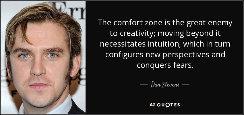 The comfort zone is the great enemy to creativity; moving beyond it necessitates intuition, which in turn configures new perspectives and conquers fears. - Dan Stevens