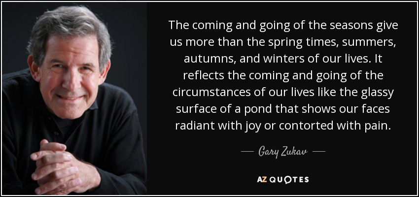 The coming and going of the seasons give us more than the spring times, summers, autumns, and winters of our lives. It reflects the coming and going of the circumstances of our lives like the glassy surface of a pond that shows our faces radiant with joy or contorted with pain. - Gary Zukav