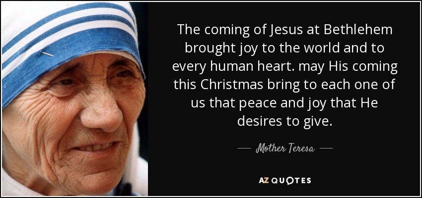 The coming of Jesus at Bethlehem brought joy to the world and to every human heart. may His coming this Christmas bring to each one of us that peace and joy that He desires to give. - Mother Teresa
