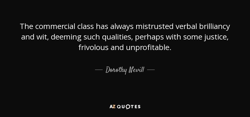 The commercial class has always mistrusted verbal brilliancy and wit, deeming such qualities, perhaps with some justice, frivolous and unprofitable. - Dorothy Nevill