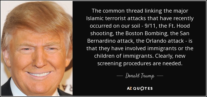 The common thread linking the major Islamic terrorist attacks that have recently occurred on our soil - 9/11, the Ft. Hood shooting, the Boston Bombing, the San Bernardino attack, the Orlando attack - is that they have involved immigrants or the children of immigrants. Clearly, new screening procedures are needed. - Donald Trump