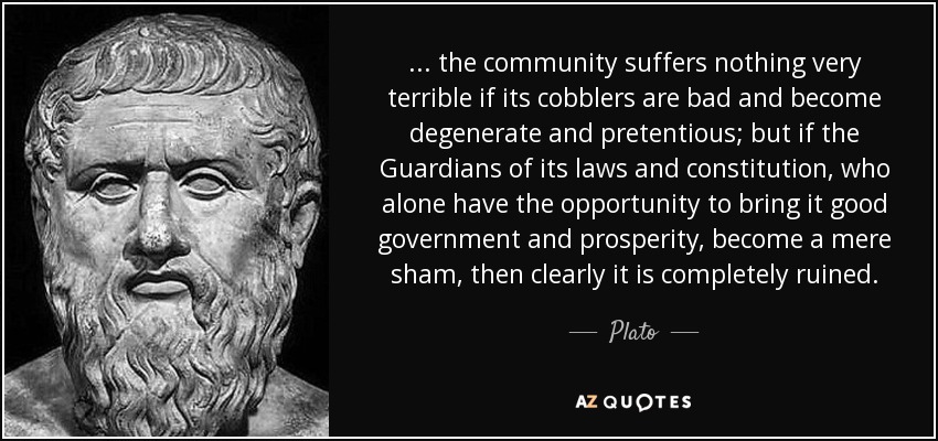 ... the community suffers nothing very terrible if its cobblers are bad and become degenerate and pretentious; but if the Guardians of its laws and constitution, who alone have the opportunity to bring it good government and prosperity, become a mere sham, then clearly it is completely ruined. - Plato