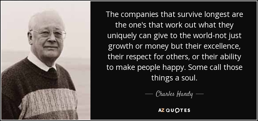 The companies that survive longest are the one's that work out what they uniquely can give to the world-not just growth or money but their excellence, their respect for others, or their ability to make people happy. Some call those things a soul. - Charles Handy