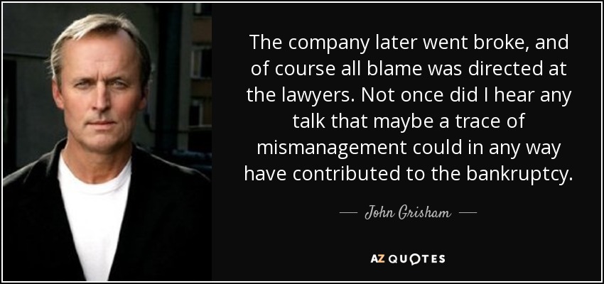 The company later went broke, and of course all blame was directed at the lawyers. Not once did I hear any talk that maybe a trace of mismanagement could in any way have contributed to the bankruptcy. - John Grisham