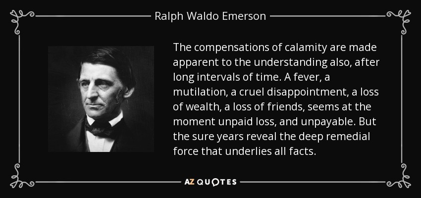 The compensations of calamity are made apparent to the understanding also, after long intervals of time. A fever, a mutilation, a cruel disappointment, a loss of wealth, a loss of friends, seems at the moment unpaid loss, and unpayable. But the sure years reveal the deep remedial force that underlies all facts. - Ralph Waldo Emerson
