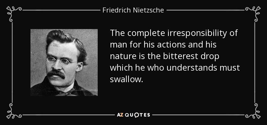 The complete irresponsibility of man for his actions and his nature is the bitterest drop which he who understands must swallow. - Friedrich Nietzsche