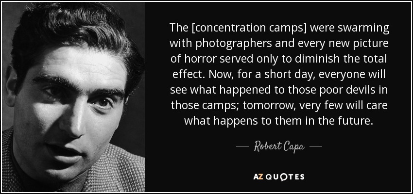 The [concentration camps] were swarming with photographers and every new picture of horror served only to diminish the total effect. Now, for a short day, everyone will see what happened to those poor devils in those camps; tomorrow, very few will care what happens to them in the future. - Robert Capa