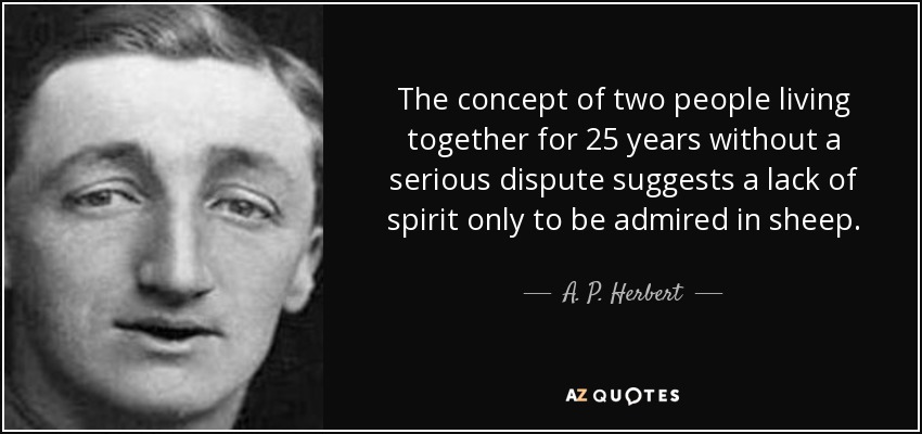 The concept of two people living together for 25 years without a serious dispute suggests a lack of spirit only to be admired in sheep. - A. P. Herbert