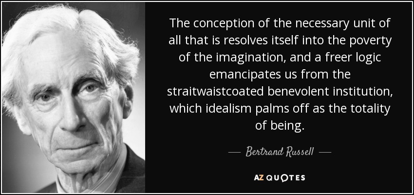 The conception of the necessary unit of all that is resolves itself into the poverty of the imagination, and a freer logic emancipates us from the straitwaistcoated benevolent institution, which idealism palms off as the totality of being. - Bertrand Russell