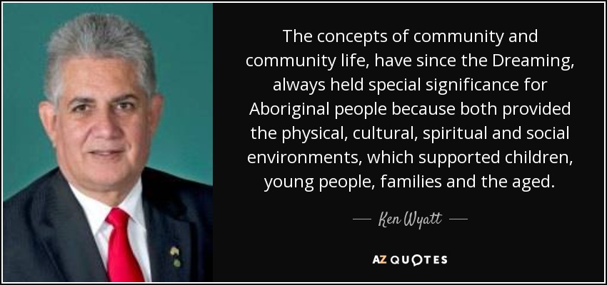 The concepts of community and community life, have since the Dreaming, always held special significance for Aboriginal people because both provided the physical, cultural, spiritual and social environments, which supported children, young people, families and the aged. - Ken Wyatt