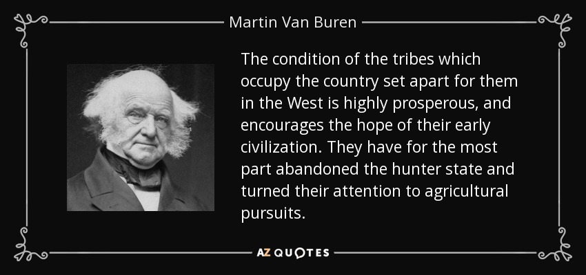 The condition of the tribes which occupy the country set apart for them in the West is highly prosperous, and encourages the hope of their early civilization. They have for the most part abandoned the hunter state and turned their attention to agricultural pursuits. - Martin Van Buren