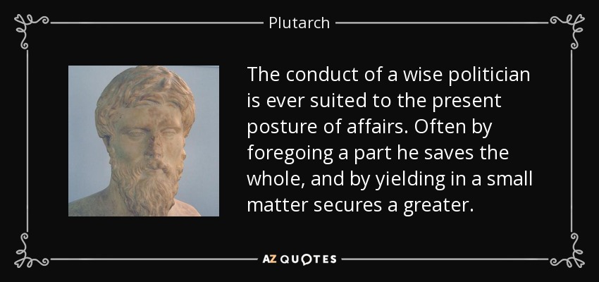 The conduct of a wise politician is ever suited to the present posture of affairs. Often by foregoing a part he saves the whole, and by yielding in a small matter secures a greater. - Plutarch