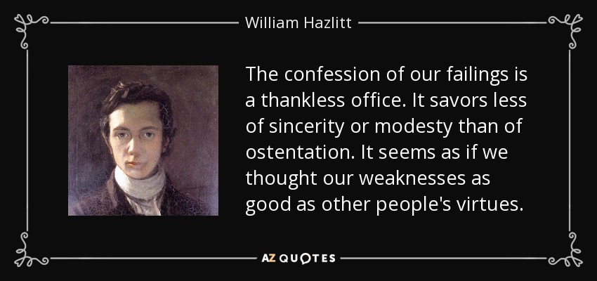 The confession of our failings is a thankless office. It savors less of sincerity or modesty than of ostentation. It seems as if we thought our weaknesses as good as other people's virtues. - William Hazlitt