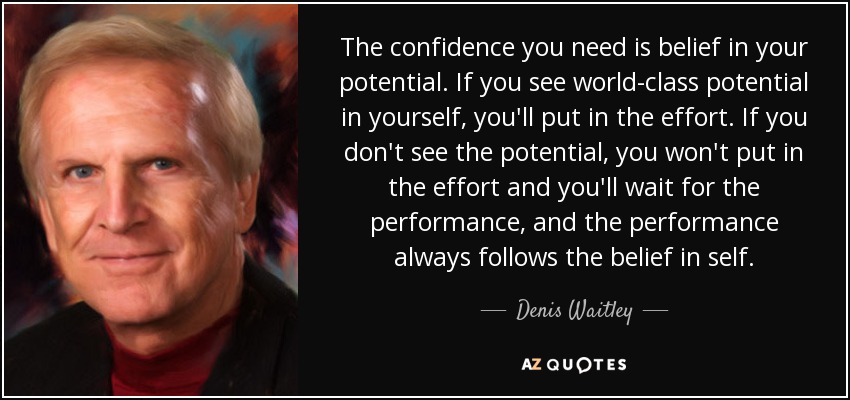 The confidence you need is belief in your potential. If you see world-class potential in yourself, you'll put in the effort. If you don't see the potential, you won't put in the effort and you'll wait for the performance, and the performance always follows the belief in self. - Denis Waitley