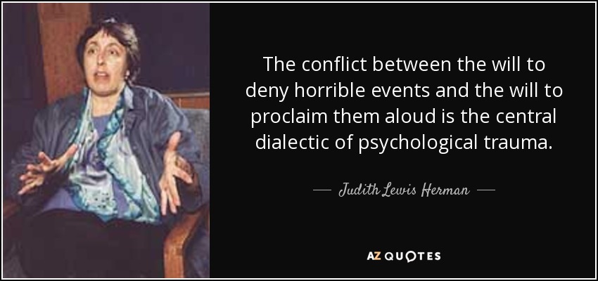 The conflict between the will to deny horrible events and the will to proclaim them aloud is the central dialectic of psychological trauma. - Judith Lewis Herman