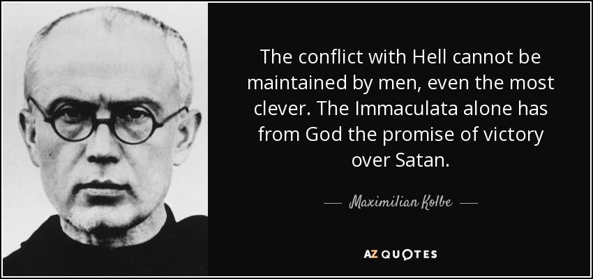 The conflict with Hell cannot be maintained by men, even the most clever. The Immaculata alone has from God the promise of victory over Satan. - Maximilian Kolbe