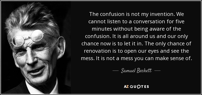 The confusion is not my invention. We cannot listen to a conversation for five minutes without being aware of the confusion. It is all around us and our only chance now is to let it in. The only chance of renovation is to open our eyes and see the mess. It is not a mess you can make sense of. - Samuel Beckett