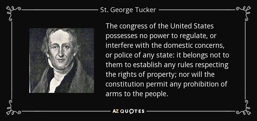 The congress of the United States possesses no power to regulate, or interfere with the domestic concerns, or police of any state: it belongs not to them to establish any rules respecting the rights of property; nor will the constitution permit any prohibition of arms to the people. - St. George Tucker