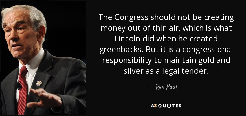 The Congress should not be creating money out of thin air, which is what Lincoln did when he created greenbacks. But it is a congressional responsibility to maintain gold and silver as a legal tender. - Ron Paul
