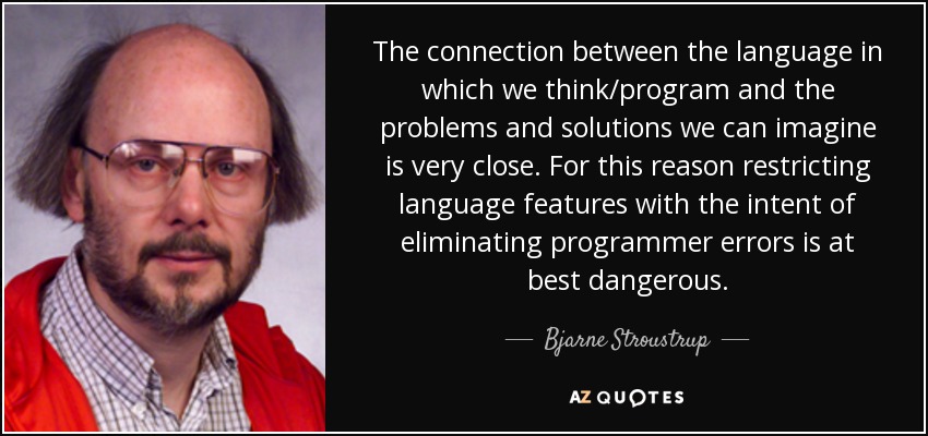 The connection between the language in which we think/program and the problems and solutions we can imagine is very close. For this reason restricting language features with the intent of eliminating programmer errors is at best dangerous. - Bjarne Stroustrup