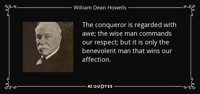 The conqueror is regarded with awe; the wise man commands our respect; but it is only the benevolent man that wins our affection. - William Dean Howells