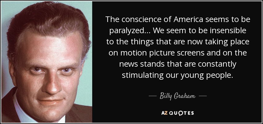 The conscience of America seems to be paralyzed... We seem to be insensible to the things that are now taking place on motion picture screens and on the news stands that are constantly stimulating our young people. - Billy Graham