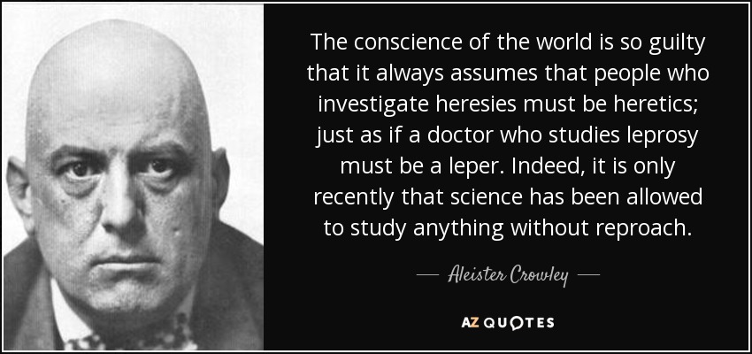 The conscience of the world is so guilty that it always assumes that people who investigate heresies must be heretics; just as if a doctor who studies leprosy must be a leper. Indeed, it is only recently that science has been allowed to study anything without reproach. - Aleister Crowley