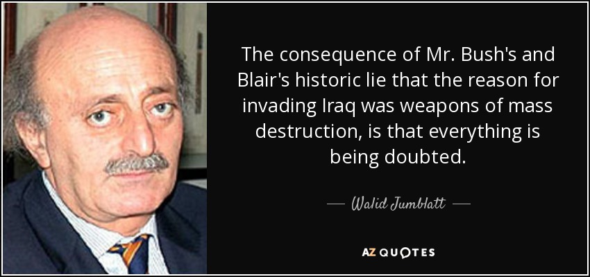 The consequence of Mr. Bush's and Blair's historic lie that the reason for invading Iraq was weapons of mass destruction, is that everything is being doubted. - Walid Jumblatt