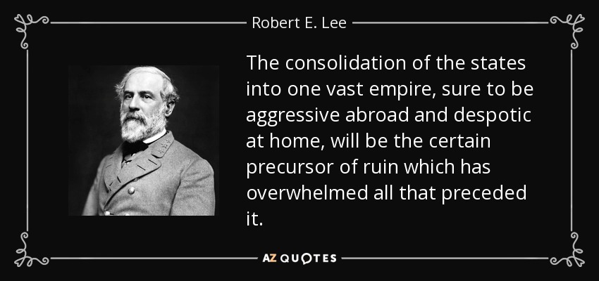 The consolidation of the states into one vast empire, sure to be aggressive abroad and despotic at home, will be the certain precursor of ruin which has overwhelmed all that preceded it. - Robert E. Lee