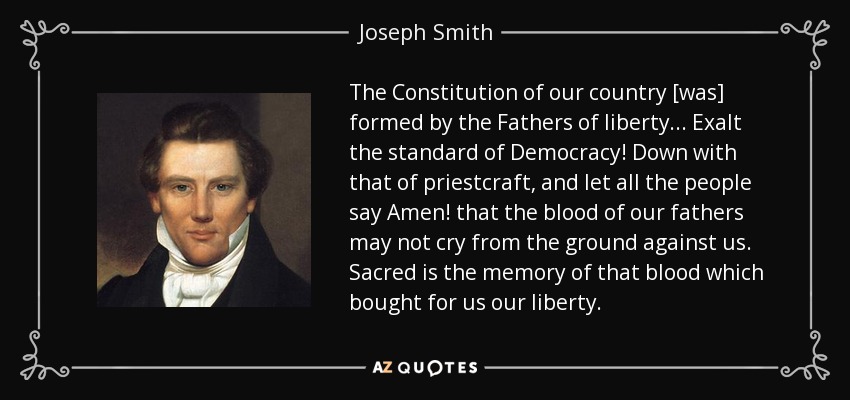 The Constitution of our country [was] formed by the Fathers of liberty... Exalt the standard of Democracy! Down with that of priestcraft, and let all the people say Amen! that the blood of our fathers may not cry from the ground against us. Sacred is the memory of that blood which bought for us our liberty. - Joseph Smith, Jr.