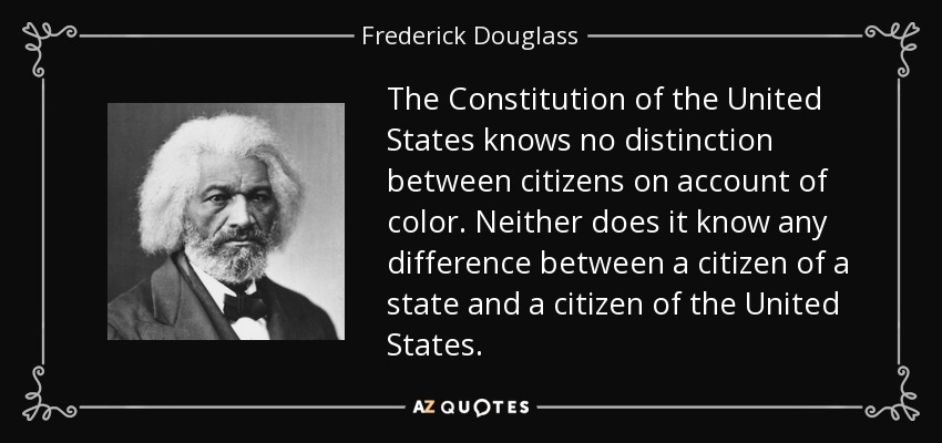 The Constitution of the United States knows no distinction between citizens on account of color. Neither does it know any difference between a citizen of a state and a citizen of the United States. - Frederick Douglass